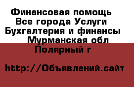 Финансовая помощь - Все города Услуги » Бухгалтерия и финансы   . Мурманская обл.,Полярный г.